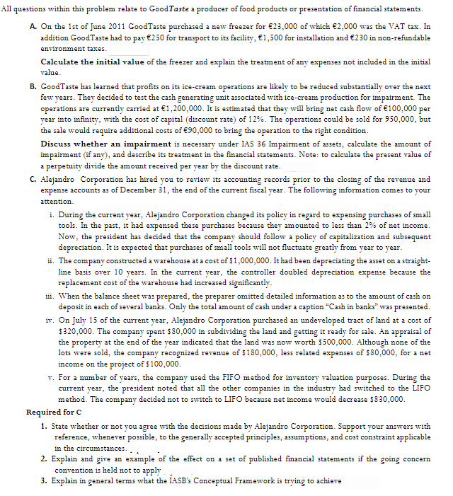 All questions within this problem relate to GoodTaste a producer of food products or presentation of financial statements.
A. On the 1st of June 2011 GoodTaste purchased a new freezer for €23,000 of which €2,000 was the VAT tax. In
addition GoodTaste had to pay €250 for transport to its facility, €1,500 for installation and €230 in non-refundable
environment taxes.
Calculate the initial value of the freezer and explain the treatment of any expenses not included in the initial
value.
B. GoodTaste has learned that profits on its ice-cream operations are likely to be reduced substantially over the next
few years. They decided to test the cash generating unit associated with ice-cream production for impairment. The
operations are currently carried at €1,200,000. It is estimated that they will bring net cash flow of €100,000 per
year into infinity, with the cost of capital (discount rate) of 12%. The operations could be sold for 950,000, but
the sale would require additional costs of €90,000 to bring the operation to the right condition.
Discuss whether an impairment is necessary under IAS 36 Impairment of assets, calculate the amount of
impairment (if any), and describe its treatment in the financial statements. Note: to calculate the present value of
a perpetuity divide the amount received per year by the discount rate.
C. Alejandro Corporation has hired you to review its accounting records prior to the closing of the revenue and
expense accounts as of December 31, the end of the current fiscal year. The following information comes to your
attention.
i. During the current year, Alejandro Corporation changed its policy in regard to expensing purchases of small
tools. In the past, it had expensed these purchases because they amounted to less than 2% of net income.
Now, the president has decided that the company should follow a policy of capitalization and subsequent
depreciation. It is expected that purchases of small tools will not fluctuate greatly from year to year.
ii. The company constructed a warehouse at a cost of $1,000,000. It had been depreciating the asset on a straight-
line basis over 10 years. In the current year, the controller doubled depreciation expense because the
replacement cost of the warehouse had increased significantly.
ii. When the balance sheet was prepared, the preparer omitted detailed information as to the amount of cash on
deposit in each of several banks. Only the total amount of cash under a caption "Cash in banks" was presented.
iv. On July 15 of the current year, Alejandro Corporation purchased an undeveloped tract of land at a cost of
$320,000. The company spent $80,000 in subdividing the land and getting it ready for sale. An appraisal of
the property at the end of the year indicated that the land was now worth $500,000. Although none of the
lots were sold, the company recognized revenue of $180,000, less related expenses of $80,000, for a net
income on the project of $100,000.
v. For a number of years, the company used the FIFO method for inventory valuation purposes. During the
current year, the president noted that all the other companies in the industry had switched to the LIFO
method. The company decided not to switch to LIFO because net income would decrease $830,000.
Required for C
1. State whether or not you agree with the decisions made by Alejandro Corporation. Support your answers with
reference, whenever possible, to the generally accepted principles, assumptions, and cost constraint applicable
in the circumstances.
2. Explain and give an example of the effect on a set of published financial statements if the going concern
convention is held not to apply
3. Explain in general terms what the IASB's Conceptual Framework is trying to achieve
