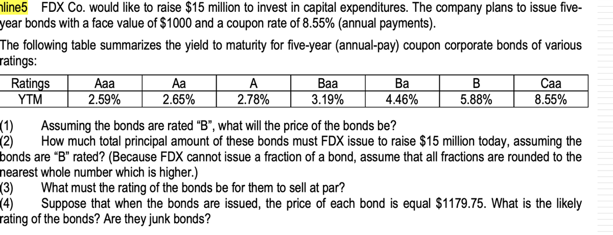 aline5 FDX Co. would like to raise $15 million to invest in capital expenditures. The company plans to issue five-
year bonds with a face value of $1000 and a coupon rate of 8.55% (annual payments).
The following table summarizes the yield to maturity for five-year (annual-pay) coupon corporate bonds of various
ratings:
Са
Ratings
YTM
Aaa
Aa
A
2.78%
Ва
3.19%
Ва
В
2.59%
2.65%
4.46%
5.88%
8.55%
(1)
Assuming the bonds are rated "B", what will the price of the bonds be?
(2)
How much total principal amount of these bonds must FDX issue to raise $15 million today, assuming the
bonds are “B" rated? (Because FDX cannot issue a fraction of a bond, assume that all fractions are rounded to the
nearest whole number which is higher.)
(3)
Suppose that when the bonds are issued, the price of each bond is equal $1179.75. What is the likely
What must the rating of the bonds be for them to sell at par?
(4)
rating of the bonds? Are they junk bonds?
