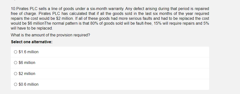 10.Pirates PLC sells a line of goods under a six-month warranty. Any defect arising during that period is repaired
free of charge. Pirates PLC has calculated that if all the goods sold in the last six months of the year required
repairs the cost would be $2 million. If all of these goods had more serious faults and had to be replaced the cost
would be $6 millionThe normal pattern is that 80% of goods sold will be fault-free, 15% will require repairs and 5%
will have to be replaced.
What is the amount of the provision required?
Select one alternative:
O $1.6 million
O $6 million
O $2 million
O $0.6 million
