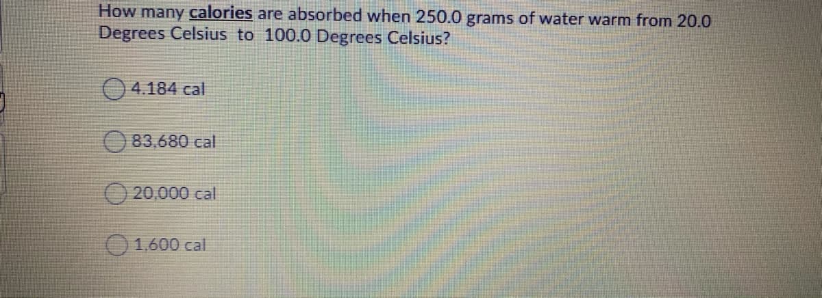 How many calories are absorbed when 250.0 grams of water warm from 20.0
Degrees Celsius to 100.0 Degrees Celsius?
4.184 cal
83,680 cal
20,000 cal
O1.600 cal
