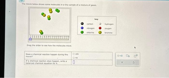 The movie below shows some molecules in a tiny sample of a mixture of gases.
Drag the slider to see how the molecules move.
Does a chemical reaction happen during this
movie?
If a chemical reaction does happen, write a
balanced chemical equation for it.
O yes
O no
0
carbon
nitrogen
chlorine
key
hydrogen
oxygen
bromine
0-0 D
3