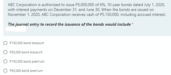 ABC Corporation is authorized to issue P5,000,000 of 6%, 10-year bonds dated July 1, 2020,
with interest payments on December 31, and June 30. When the bonds are issued on
November 1, 2020, ABC Corporation receives cash of P5,150,000, including accrued interest.
The journal entry to record the issuance of the bonds would include *
P150,000 bond discount
P50,000 bond discount
O P150,000 bond premium
P50,000 bond premium
