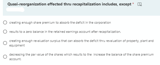 Quasi-reorganization effected thru recapitalization includes, except * A
O creating enough share premium to absorb the deficit in the corporation
O results to a zero balance in the retained earnings account after recapitalization.
creating enough revaluation surplus that can absorb the deficit thru revaluation of property, plant and
equipment
decreasing the par value of the shares which results to the increase the balance of the share premium
account.
