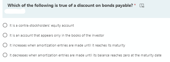 Which of the following is true of a discount on bonds payable? * A
O it is a contra-stockholders' equity account
O it is an account that appears only in the books of the investor
O it increases when amortization entries are made until it reaches its maturity
O it decreases when amortization entries are made until its balance reaches zero at the maturity date
