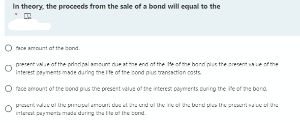 In theory, the proceeds from the sale of a bond will equal to the
face amount of the bond.
present value of the principal amount due at the end of the life of the bond plus the present value of the
interest payments made during the life of the bond plus transaction costs.
face amount of the bond plus the present value of the interest payments during the life of the bond.
present value of the principal amount due at the end of the life of the bond plus the present value of the
interest payments made during the life of the bond.
