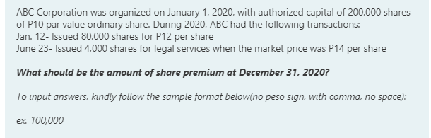 ABC Corporation was organized on January 1, 2020, with authorized capital of 200,000 shares
of P10 par value ordinary share. During 2020, ABC had the following transactions:
Jan. 12- Issued 80,000 shares for P12 per share
June 23- Issued 4,000 shares for legal services when the market price was P14 per share
What should be the amount of share premium at December 31, 2020?
To input answers, kindly follow the sample format below(no peso sign, with comma, no space):
ex. 100,000
