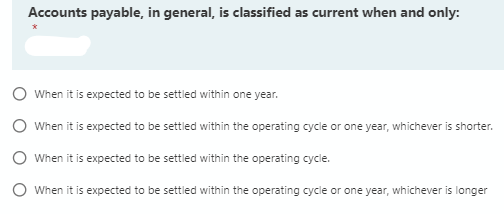 Accounts payable, in general, is classified as current when and only:
O When it is expected to be settled within one year.
O When it is expected to be settled within the operating cycle or one year, whichever is shorter.
O When it is expected to be settled within the operating cycle.
O When it is expected to be settled within the operating cycle or one year, whichever is longer
