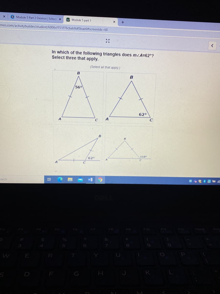 S Module 5 Part 2 Desmos | School X
A Module 5 part 1
+
mos.com/activitybuilder/student/6006cf151f78cbab0df5bae6#screenldx=68
KA
In which of the following triangles does mzA=62°?
Select three that apply.
(Select all that apply.)
B
B
56°
62°
B
62°
118
earch
F6
F9
F10
F12
2$4
W
E
P
D
G
K
