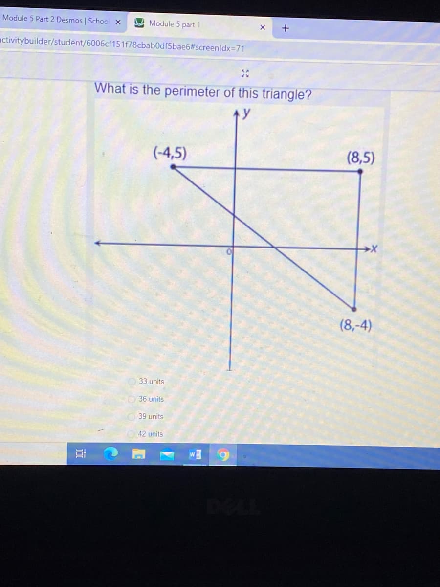 Module 5 Part 2 Desmos | School x
Dad Module 5 part 1
activitybuilder/student/6006cf151f78cbab0df5bae6#screenldx=71
What is the perimeter of this triangle?
(-4,5)
(8,5)
(8,-4)
33 units
O 36 units
39 units
42 units
