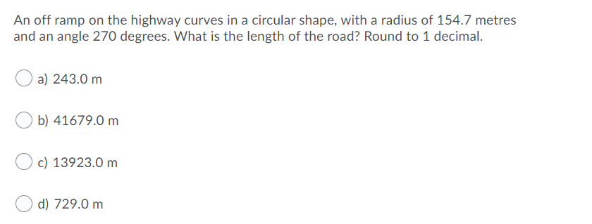 An off ramp on the highway curves in a circular shape, with a radius of 154.7 metres
and an angle 270 degrees. What is the length of the road? Round to 1 decimal.
a) 243.0 m
b) 41679.0 m
c) 13923.0 m
d) 729.0 m
