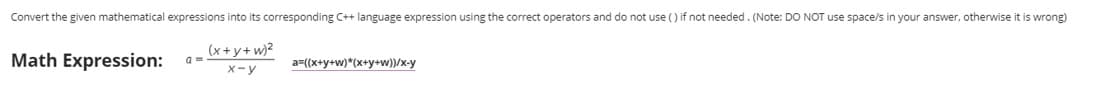 Convert the given mathematical expressions into its corresponding C++ language expression using the correct operators and do not use () if not needed. (Note: DO NOT use space/s in your answer, otherwise it is wrong)
Math Expression:
(x+y+w)?
a =
a=(x+y+w)*(x+y+w))/x-y
X-y
