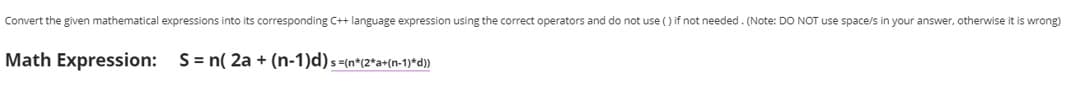 Convert the given mathematical expressions into its corresponding C++ language expression using the correct operators and do not use () if not needed. (Note: DO NOT use space/s in your answer, otherwise it is wrong)
Math Expression: S= n( 2a + (n-1)d)s=(n*(2*a+(n-1)*d})
