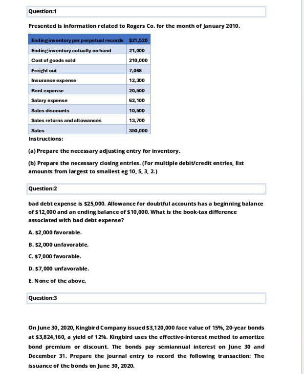 Question:1
Presented is information related to Rogers Co. for the month of January 2010.
Ending inventory per perpetual records $21,520
Ending inventory actually on hand
Cost of goods sold
21,000
210,000
Freight out
Insurance expense
Rent expense
7,068
12,300
20,500
Salary expense
62,100
Sales discounts
10,500
Sales returns and allowances
13,700
Sales
350,000
Instructions:
(a) Prepare the necessary adjusting entry for inventory.
(b) Prepare the necessary closing entries. (For multiple debit/credit entries, list
amounts from largest to smallest eg 10, 5, 3, 2.)
Question:2
bad debt expense is $25,000. Allowance for doubtful accounts has a beginning balance
of $12,000 and an ending balance of $10,000. What is the book-tax difference
associated with bad debt expense?
A. $2,000 favorable.
B. $2,000 unfavorable.
C. $7,000 favorable.
D. $7,000 unfavorable.
E. None of the above.
Question:3
On June 30, 2020, Kingbird Company issued $3,120,000 face value of 15%, 20-year bonds
at $3,824,160, a yield of 12%. Kingbird uses the effective-interest method to amortize
bond premium or discount. The bonds pay semiannual interest on June 30 and
December 31. Prepare the journal entry to record the following transaction: The
issuance of the bonds on June 30, 2020.