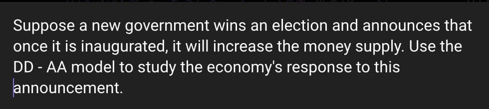 Suppose a new government wins an election and announces that
once it is inaugurated, it will increase the money supply. Use the
DD - AA model to study the economy's response to this
announcement.