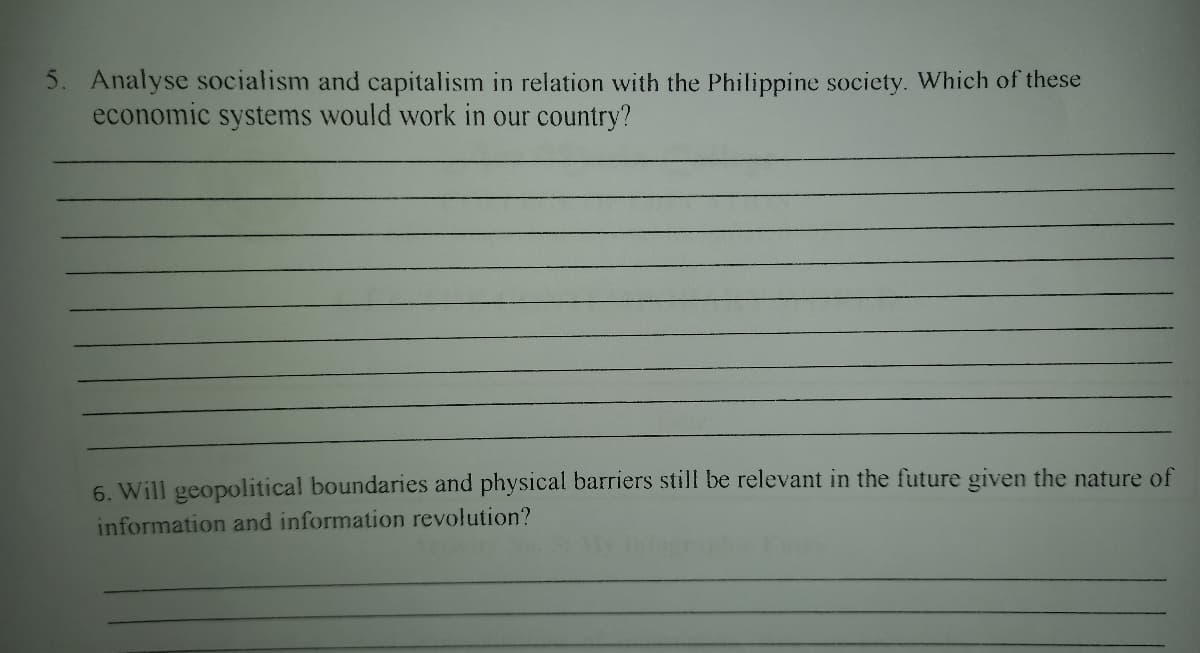 5. Analyse socialism and capitalism in relation with the Philippine society. Which of these
economic systems would work in our country?
6. Will geopolitical boundaries and physical barriers still be relevant in the future given the nature of
information and information revolution?
