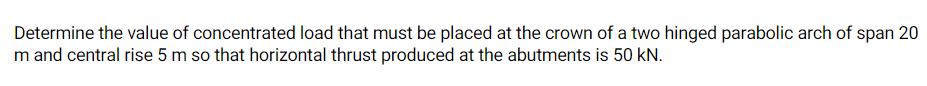 Determine the value of concentrated load that must be placed at the crown of a two hinged parabolic arch of span 20
m and central rise 5 m so that horizontal thrust produced at the abutments is 50 kN.
