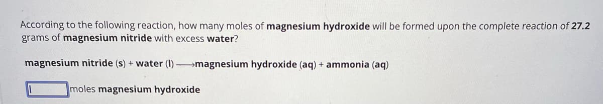 According to the following reaction, how many moles of magnesium hydroxide will be formed upon the complete reaction of 27.2
grams of magnesium nitride with excess water?
magnesium nitride (s) + water (1)→→magnesium hydroxide (aq) + ammonia (aq)
moles magnesium hydroxide