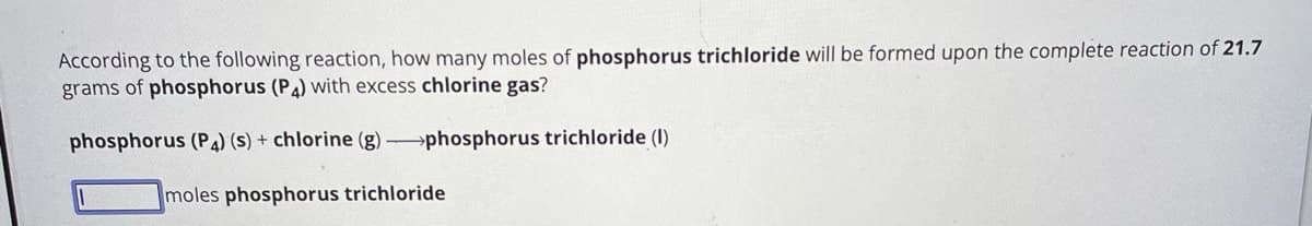 According to the following reaction, how many moles of phosphorus trichloride will be formed upon the complete reaction of 21.7
grams of phosphorus (P4) with excess chlorine gas?
phosphorus (P4) (s) + chlorine (g)-phosphorus trichloride (1)
moles phosphorus trichloride