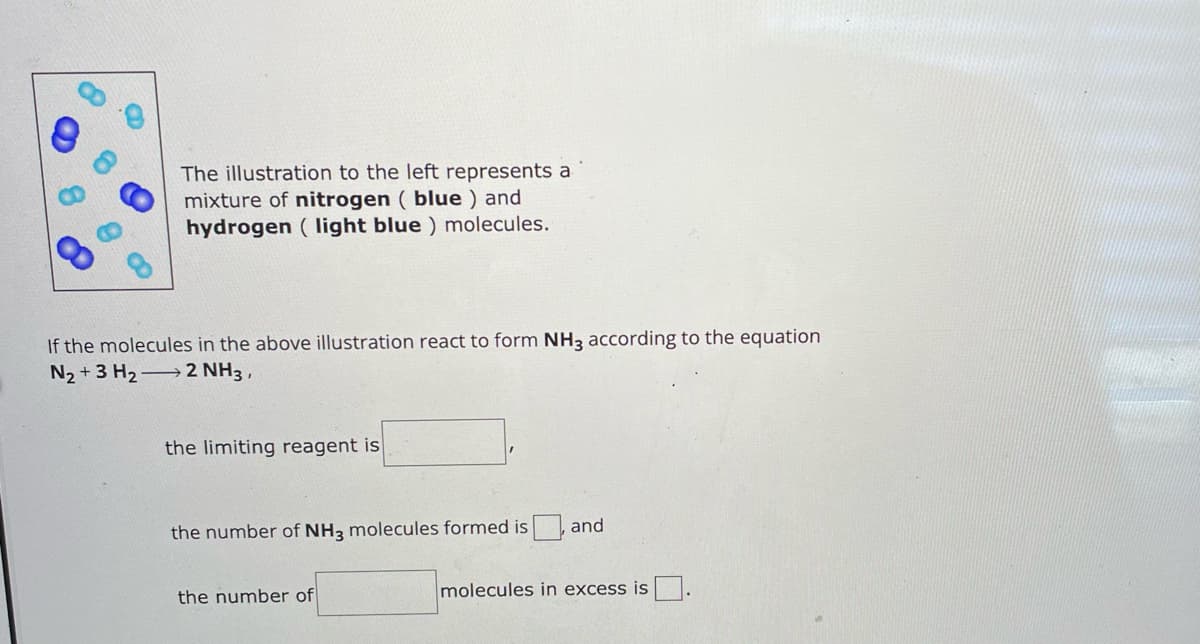 e
The illustration to the left represents a
mixture of nitrogen (blue) and
hydrogen (light blue) molecules.
If the molecules in the above illustration react to form NH3 according to the equation
N2+3 H2 2 NH3,
the limiting reagent is
the number of NH3 molecules formed is and
the number of
molecules in excess is ☐.