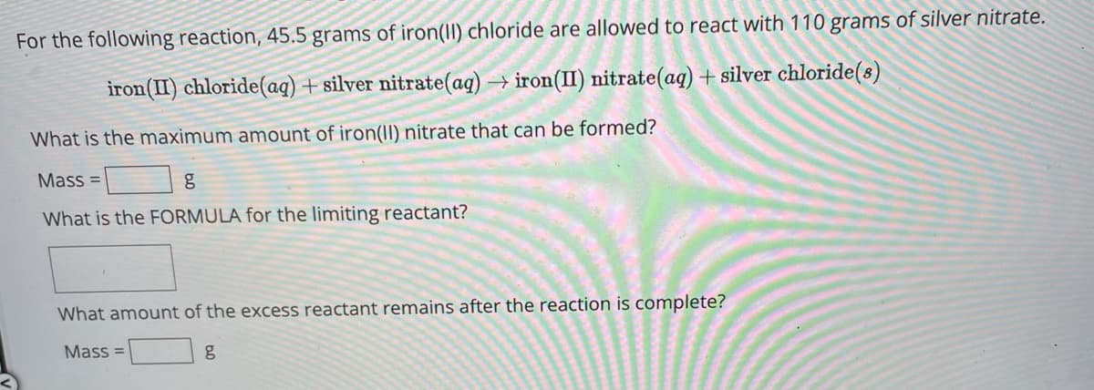 For the following reaction, 45.5 grams of iron(II) chloride are allowed to react with 110 grams of silver nitrate.
iron (II) chloride (aq) + silver nitrate(aq) → iron(II) nitrate (aq) + silver chloride (s)
What is the maximum amount of iron(II) nitrate that can be formed?
Mass=
What is the FORMULA for the limiting reactant?
What amount of the excess reactant remains after the reaction is complete?
g
Mass=