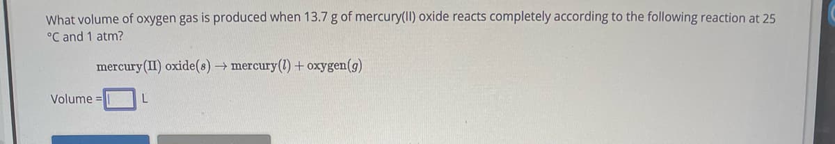 What volume of oxygen gas is produced when 13.7 g of mercury(II) oxide reacts completely according to the following reaction at 25
°C and 1 atm?
mercury (II) oxide(s) → mercury(1) + oxygen(g)
Volume=
L