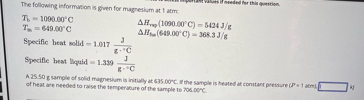 The following information is given for magnesium at 1 atm:
To 1090.00°C
Tm = 649.00°C
Specific heat solid = 1.017
Specific heat liquid
Ptaht values if needed for this question.
J
.°C
J
g. °C
A 25.50 g sample of solid magnesium is initially at 635.00°C. If the sample is heated at constant pressure (P = 1 atm),
of heat are needed to raise the temperature of the sample to 706.00°C.
= 1.339
AH vap (1090.00° C) = 5424 J/g
AH fus (649.00°C) = 368.3 J/g
kj