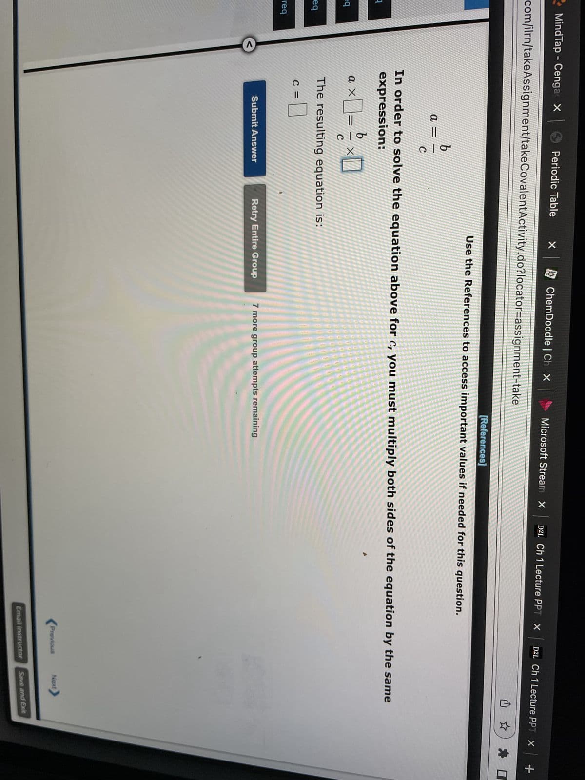 Mind Tap - Cenga | Periodic Table
com/ilrn/takeAssignment/takeCovalent Activity.do?locator=assignment-take
1
eq
eq
-reg
<
a =
ax
b
b
×0= ¹ ×0
C
C =
C
The resulting equation is:
0
× |
Submit Answer
X
In order to solve the equation above for c, you must multiply both sides of the equation by the same
expression:
ChemDoodle | Ch X
Microsoft Stream X D2L Ch 1 Lecture PPT X
Retry Entire Group
[References]
Use the References to access important values if needed for this question.
D2L Ch 1 Lecture PPT X
7 more group attempts remaining
Previous
Email Instructor
Next>
Save and Exit
| +