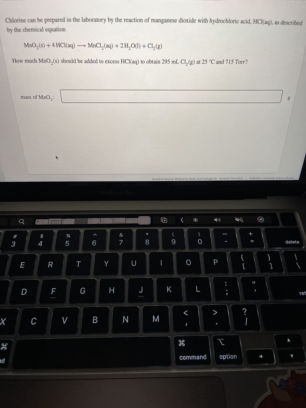 Chlorine can be prepared in the laboratory by the reaction of manganese dioxide with hydrochloric acid, HCl(aq), as described
by the chemical equation
MnO₂ (s) + 4 HCl(aq) →MnCl₂(aq) + 2 H₂O(1) + Cl₂(g)
How much MnO₂ (s) should be added to excess HCl(aq) to obtain 295 mL Cl₂(g) at 25 °C and 715 Torr?
and
X
la
#
mass of MnO₂:
3
E
D
C
$
4
R
F
675
%
V
T
G
<C
6
B
MacBook Pro
Y
H
&
7
N
U
J
8
Question Source: McQuarrie, Rock, And Gallogly 4e - General Chemistry | Publisher: University Science Books
M
(
9
K
<
O
L
H
)
0
L
P
I
command option
{
[
?
+ 11
1
g
]
delete
ret