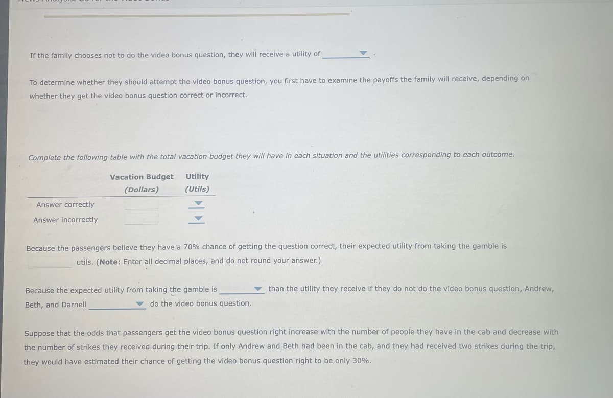 If the family chooses not to do the video bonus question, they will receive a utility of
To determine whether they should attempt the video bonus question, you first have to examine the payoffs the family will receive, depending on
whether they get the video bonus question correct or incorrect.
Complete the following table with the total vacation budget they will have in each situation and the utilities corresponding to each outcome.
Vacation Budget
Utility
(Dollars)
(Utils)
Answer correctly
Answer incorrectly
Because the passengers believe they have 'a 70% chance of getting the question correct, their expected utility from taking the gamble is
utils. (Note: Enter all decimal places, and do not round your answer.)
Because the expected utility from taking the gamble is
than the utility they receive if they do not do the video bonus question, Andrew,
Beth, and Darnell
v do the video bonus question.
Suppose that the odds that passengers get the video bonus question right increase with the number of people they have in the cab and decrease with
the number of strikes they received during their trip. If only Andrew and Beth had been in the cab, and they had received two strikes during the trip,
they would have estimated their chance of getting the video bonus question right to be only 30%.
