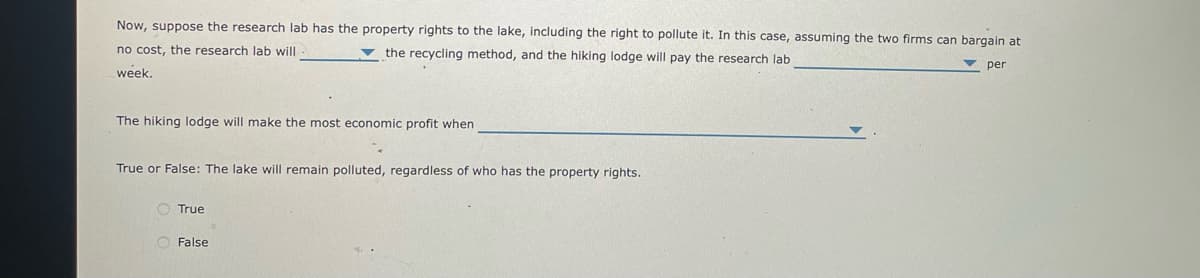 Now, suppose the research lab has the property rights to the lake, including the right to pollute it. In this case, assuming the two firms can bargain at
no cost, the research lab will
v the recycling method, and the hiking lodge will pay the research lab
per
week.
The hiking lodge will make the most economic profit when
True or False: The lake will remain polluted, regardless of who has the property rights.
O True
O False
