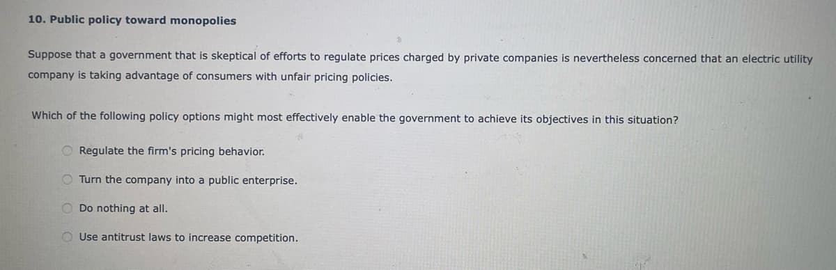 10. Public policy toward monopolies
Suppose that a government that is skeptical of efforts to regulate prices charged by private companies is nevertheless concerned that an electric utility
company is taking advantage of consumers with unfair pricing policies.
Which of the following policy options might most effectively enable the government to achieve its objectives in this situation?
Regulate the firm's pricing behavior.
Turn the company into a public enterprise.
O Do nothing at all.
Use antitrust laws to increase competition.