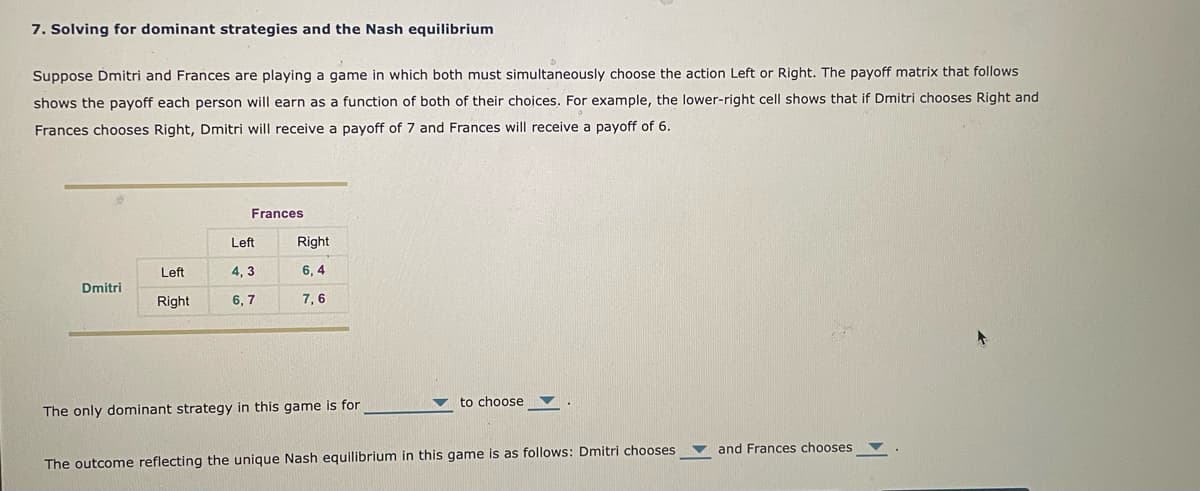 7. Solving for dominant strategies and the Nash equilibrium
Suppose Dmitri and Frances are playing a game in which both must simultaneously choose the action Left or Right. The payoff matrix that follows
shows the payoff each person will earn as a function of both of their choices. For example, the lower-right cell shows that if Dmitri chooses Right and
Frances chooses Right, Dmitri will receive a payoff of 7 and Frances will receive a payoff of 6.
Frances
Left
Right
Left
4, 3
6, 4
Dmitri
Right
6, 7
7, 6
to choose
The only dominant strategy in this game is for
and Frances chooses
The outcome reflecting the unique Nash equilibrium in this game is as follows: Dmitri chooses v
