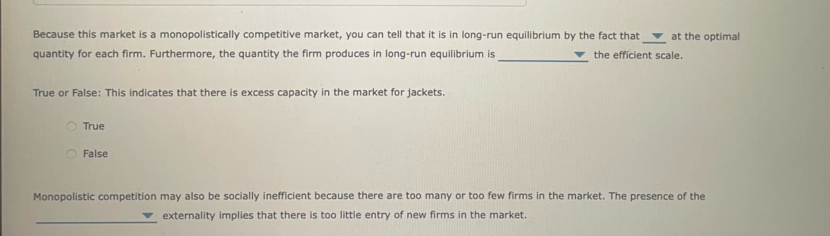 Because this market is a monopolistically competitive market, you can tell that it is in long-run equilibrium by the fact that at the optimal
the efficient scale.
quantity for each firm. Furthermore, the quantity the firm produces in long-run equilibrium is
True or False: This indicates that there is excess capacity in the market for jackets.
True
False
Monopolistic competition may also be socially inefficient because there are too many or too few firms in the market. The presence of the
externality implies that there is too little entry of new firms in the market.