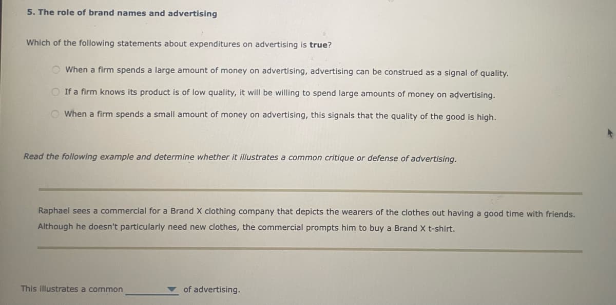 5. The role of brand names and advertising
Which of the following statements about expenditures on advertising is true?
When a firm spends a large amount of money on advertising, advertising can be construed as a signal of quality.
If a firm knows its product is of low quality, it will be willing to spend large amounts of money on advertising.
When a firm spends a small amount of money on advertising, this signals that the quality of the good is high.
Read the following example and determine whether it illustrates a common critique or defense of advertising.
Raphael sees a commercial for a Brand X clothing company that depicts the wearers of the clothes out having a good time with friends.
Although he doesn't particularly need new clothes, the commercial prompts him to buy a Brand X t-shirt.
This illustrates a common
of advertising.