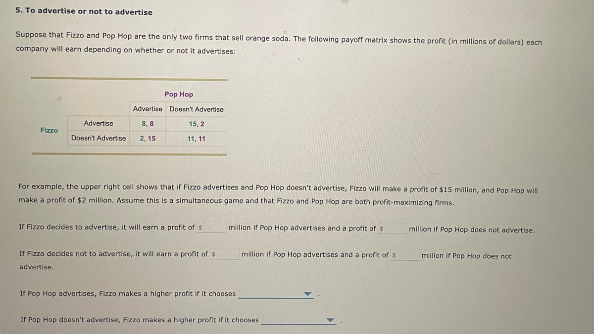 5. To advertise or not to advertise
Suppose that Fizzo and Pop Hop are the only two firms that sell orange soda. The following payoff matrix shows the profit (in millions of dollars) each
company will earn depending on whether or not it advertises:
Pop Hop
Advertise Doesn't Advertise
Advertise
8, 8
15, 2
Fizzo
Doesn't Advertise
2, 15
11, 11
For example, the upper right cell shows that if Fizzo advertises and Pop Hop doesn't advertise, Fizzo will make a profit of $15 million, and Pop Hop will
make a profit of $2 million. Assume this is a simultaneous game and that Fizzo and Pop Hop are both profit-maximizing firms.
If Fizzo decides to advertise, it will earn a profit of $
million if Pop Hop advertises and a
of
million if Pop Hop does not advertise.
If Fizzo decides not to advertise, it will earn a profit of $
million if Pop Hop advertises and a profit of $
million if Pop Hop does not
advertise.
If Pop Hop advertises, Fizzo makes a higher profit if it chooses
If Pop Hop doesn't advertise, Fizzo makes a higher profit if it chooses
