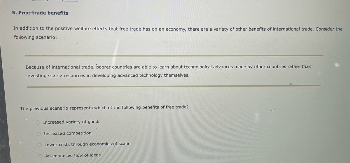 5. Free-trade benefits
In addition to the positive welfare effects that free trade has on an economy, there are a variety of other benefits of international trade. Consider the
following scenario:
Because of international trade, poorer countries are able to learn about technological advances made by other countries rather than
investing scarce resources in developing advanced technology themselves.
The previous scenario represents which of the following benefits of free trade?
O Increased variety of goods
O Increased competition
O Lower costs through economies-of scale
O An enhanced flow of ideas
