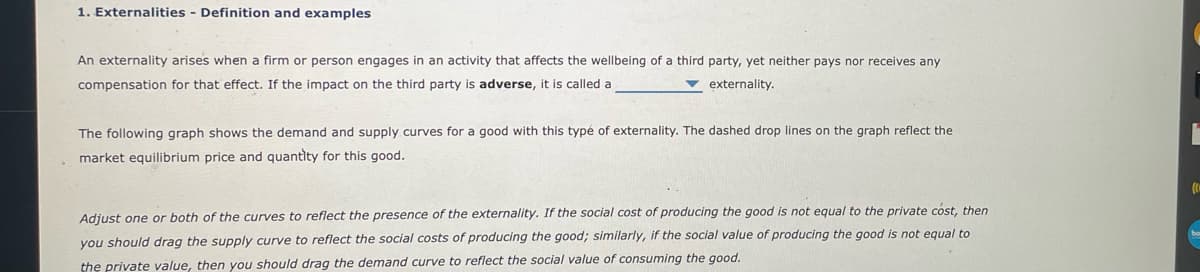 1. Externalities - Definition and examples
An externality arises when a firm or person engages in an activity that affects the wellbeing of a third party, yet neither pays nor receives any
compensation for that effect. If the impact on the third party is adverse, it is called a
v externality.
The following graph shows the demand and supply curves for a good with this typé of externality. The dashed drop lines on the graph reflect the
market equilibrium price and quantity for this good.
Adjust one or both of the curves to reflect the presence of the externality. If the social cost of producing the good is not equal to the private cost, then
you should drag the supply curve to reflect the social costs of producing the good; similarly, if the social value of producing the good is not equal to
the private value, then you should drag the demand curve to reflect the social value of consuming the good.
