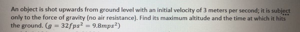 An object is shot upwards from ground level with an initial velocity of 3 meters per second; it is subject
only to the force of gravity (no air resistance). Find its maximum altitude and the time at which it hits
the ground. (g = 32fps2 = 9.8mps²)
