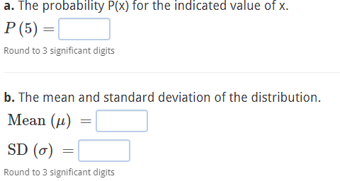 a. The probability P(x) for the indicated value of x.
P (5)=
=
Round to 3 significant digits
b. The mean and standard deviation of the distribution.
Mean (μ)
=
SD (o)
Round to 3 significant digits
=