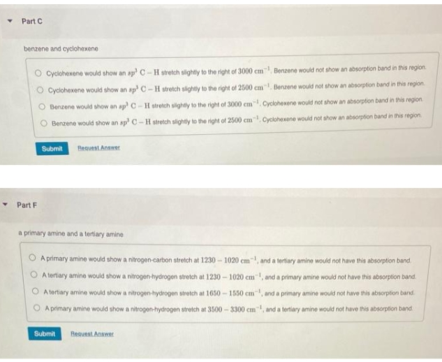 Y Part C
benzene and cyclohexene
Part F
Cyclohexene would show an sp³ C-H stretch slightly to the right of 3000 cm¹ Benzene would not show an absorption band in this region
Cyclohexene would show an sp³ C-H stretch slightly to the right of 2500 cm. Benzene would not show an absorption band in this region
Benzene would show an ap? C-H stretch slightly to the right of 3000 cm1 Cyclohexene would not show an absorption band in this region.
Benzene would show an sp³ C-H stretch slightly to the right of 2500 cm. Cyclohexene would not show an absorption band in this region
Submit Request Answer
a primary amine and a tertiary amine
A primary amine would show a nitrogen-carbon stretch at 1230-1020 cm, and a tertiary amine would not have this absorption band.
A tertiary amine would show a nitrogen-hydrogen stretch at 1230-1020 cm, and a primary amine would not have this absorption band.
A tertiary amine would show a nitrogen-hydrogen stretch at 1650-1550 cm, and a primary amine would not have this absorption band.
A primary amine would show a nitrogen-hydrogen stretch at 3500-3300 cm and a tertiary amine would not have this absorption band
Submit
Request Answer