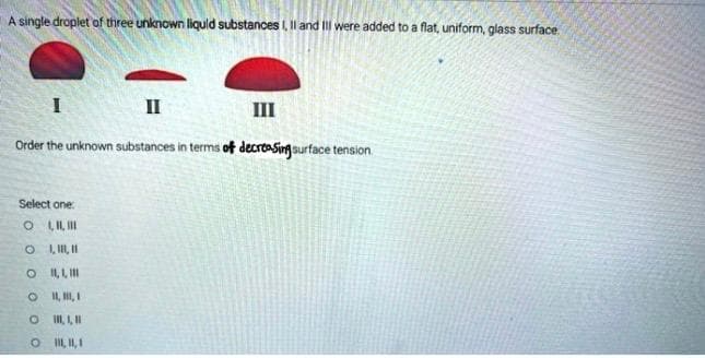 A single droplet of three unknown liquid substances I, II and III were added to a flat, uniform, glass surface.
I
II
III
Order the unknown substances in terms of decreasing surface tension
Select one:
O,II,III
OI, I, II
OIL,L,III
O 11, 11, 1
O 111,1,11
O 111,11,1