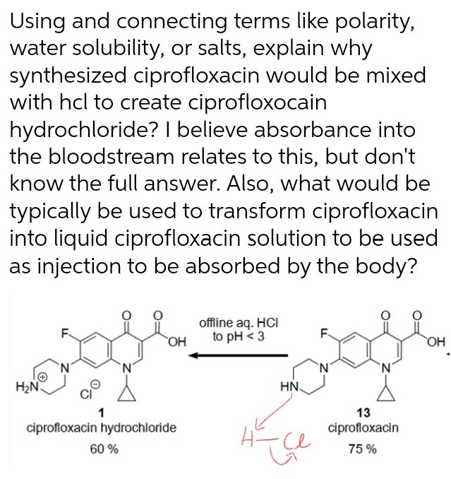 Using and connecting terms like polarity,
water solubility, or salts, explain why
synthesized ciprofloxacin would be mixed
with hcl to create ciprofloxocain
hydrochloride? I believe absorbance into
the bloodstream relates to this, but don't
know the full answer. Also, what would be
typically be used to transform ciprofloxacin
into liquid ciprofloxacin solution to be used
as injection to be absorbed by the body?
H₂N
1
OH
ciprofloxacin hydrochloride
60 %
offline aq. HCI
to pH <3
HN.
нсе
F
N
13
ciprofloxacin
75%
OH