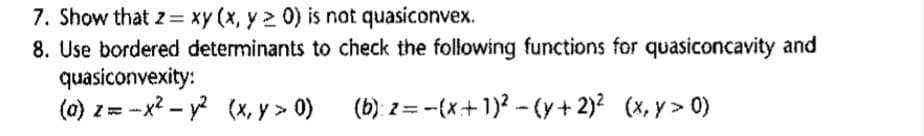 7. Show that z = xy(x, y20) is not quasiconvex.
8. Use bordered determinants to check the following functions for quasiconcavity and
(b): z-(x+1)²-(y + 2)² (x,y> 0)
quasiconvexity:
(a) z=-x² - y² (x, y > 0)
2