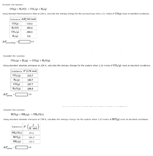 Consider the reaction:
CO(g) + H₂O(1)→ CO₂(g) + H₂(g)
Using standard thermodynamic data at 298 K, calculate the entropy change for the surroundings when 2.01 moles of CO(g) react at standard conditions.
AS⁰
Substance AH (kJ/mol)
CO(g)
H₂O(1)
surroundings
CO₂ (9)
H₂(g)
Asº
Consider the reaction:
CO₂(g) + H₂(g) → CO(g) + H₂O(g)
Using standard absolute entropies at 298 K, calculate the entropy change for the system when 2.36 moles of CO₂(g) react at standard conditions.
-110.5
-285.8
-393.5
0.0
system
AS
Substance S (J/K mol)
CO₂ (9)
213.7
H₂ (9)
130.7
CO(g)
H₂O(g)
Consider the reaction:
1/K
Substance S
HCl(g) + NH3(g) → NH₂Cl(s)
Using standard absolute entropies at 298 K, calculate the entropy change for the system when 1.63 moles of HCl(g) react at standard conditions.
system
197.7
188.8
3/K
J
K-mol
NH₂Cl(s)
94.6
HCl(9) 186.9
NH3(9)
192.5
J/K