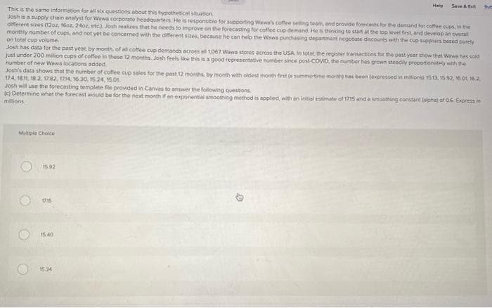 This is the same information for all six questions about this hypothetical situation
Josh is a supply chain analyst for Wawa corporate headquarters. He is responsible for supporting Wawa's coffee selling team, end provide forecasts for the demand for coffee cups, in the
different sizes (12oz, 16oz, 240z, etc) Josh realizes that he needs to improve on the forecasting for coffee cup demand. He is thinking to start at the top level first, and develop an overall
monthly number of cups, and not yet be concerned with the different sizes, because he can help the Wawa purchasing department negotiate discounts with the cup suppliers based purely
on total cup volume.
Josh has data for the past year, by month, of all coffee cup demands across all 1067 Wews stores across the USA, In total the register transactions for the past year show that Wawa has sold
just under 200 million cups of coffee in these 12 months. Josh feels like this is a good representative number since post COVID, the number has grown steadily proportionately with the
number of new Wewa locations added.
Josh's data shows that the number of coffee cup sales for the past 12 months, by month with oldest month first (s summertime month) has been (expressed in milions) 1513, 15.92, 16.01 16.2.
174, 1811, 182, 1782, 1714, 16.30, 15.24, 15.01
Josh will use the forecasting template file provided in Canves to answer the following questions
(c) Determine what the forecast would be for the next month if an exponential smoothing method is applied, with an initial estimate of 1715 and a smoothing constant (alpha) of 0.6 Express in
millions.
Multiple Choice
O
O
15.92
17:15
Heip Save & Exi
15.40
15.34
D
Sub