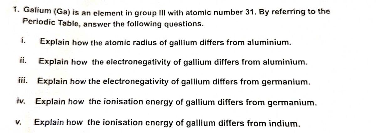 1. Galium (Ga) is an element in group III with atomic number 31. By referring to the
Periodic Table, answer the following questions.
Explain how the atomic radius of gallium differs from aluminium.
Explain how the electronegativity of gallium differs from aluminium.
iii.
Explain how the electronegativity of gallium differs from germanium.
iv. Explain how the ionisation energy of gallium differs from germanium.
Explain how the ionisation energy of gallium differs from indium.