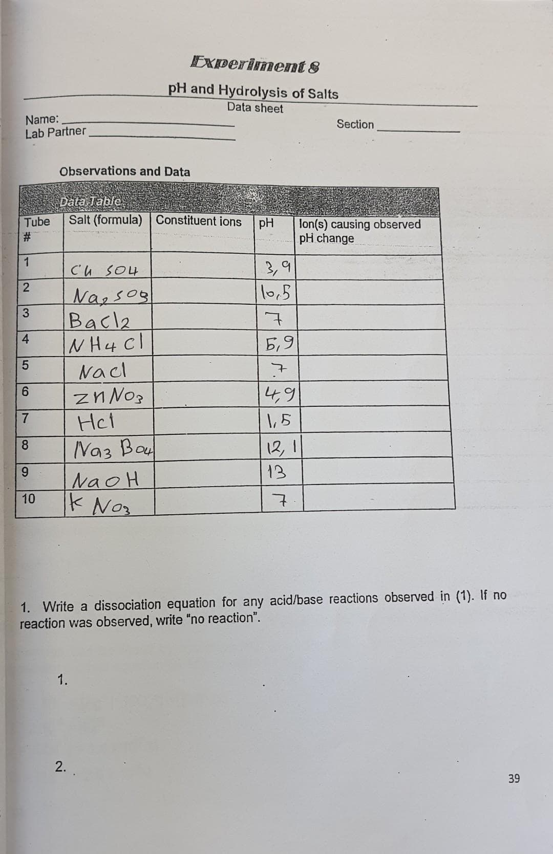 Name:
Lab Partner
Tube
1
2
3
4
5
6
7
8
9
10
Observations and Data
Data Table
Salt (formula) Constituent ions pH
CuSO4
Nasos
Bacla
INH 4 Cl
1.
Nacl
Zn№o₂
Experiment 8
pH and Hydrolysis of Salts
Data sheet
Het
Naz Boul
NaOH
k Nos
2.
3,9
10,5
7
5,9
7
4,9
1,5
12,1
13
7
Section
1. Write a dissociation equation for any acid/base reactions observed in (1). If no
reaction was observed, write "no reaction".
lon(s) causing observed
pH change
39