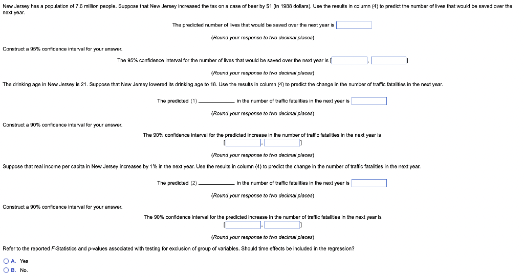 New Jersey has a population of 7.6 million people. Suppose that New Jersey increased the tax on a case of beer by $1 (in 1988 dollars). Use the results in column (4) to predict the number of lives that would be saved over the
next year.
Construct a 95% confidence interval for your answer.
The 95% confidence interval for the number of lives that would be saved over the next year is [
(Round your response to two decimal places)
The drinking age in New Jersey is 21. Suppose that New Jersey lowered its drinking age to 18. Use the results in column (4) to predict the change in the number of traffic fatalities in the next year.
Construct a 90% confidence interval for your answer.
The predicted number of lives that would be saved over the next year is
(Round your response to two decimal places)
Construct a 90% confidence interval for your answer.
The predicted (1)
OA. Yes
OB. No.
in the number of traffic fatalities in the next year is
(Round your response to two decimal places)
The 90% confidence interval for the predicted increase in the number of traffic fatalities in the next year is
1.
Suppose that real income per capita in New Jersey increases by 1% in the next year. Use the results
The predicted (2)
(Round your response to two decimal places)
column (4) to predict the change in the number of traffic fatalities in the next year.
in the number of traffic fatalities in the next year is
(Round your response to two decimal places)
The 90% confidence interval for the predicted increase in the number of traffic fatalities in the next year is
(Round your response to two decimal places)
Refer to the reported F-Statistics and p-values associated with testing for exclusion of group of variables. Should time effects e included in the regression?