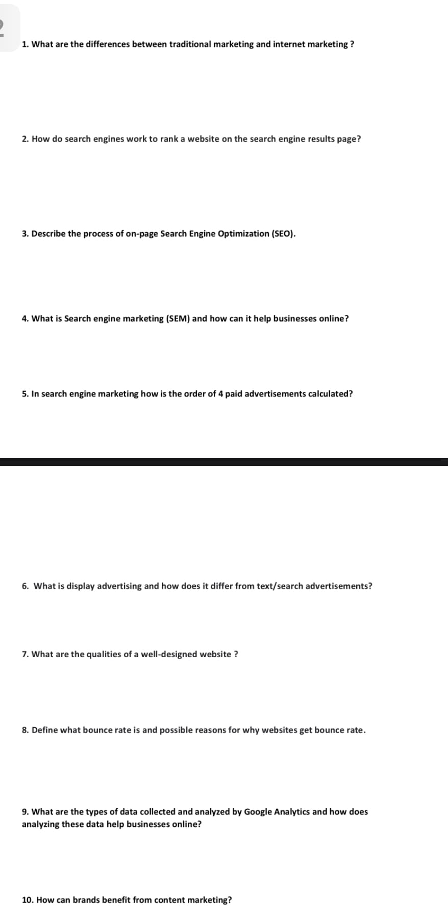 1. What are the differences between traditional marketing and internet marketing ?
2. How do search engines work to rank a website on the search engine results page?
3. Describe the process of on-page Search Engine Optimization (SEO).
4. What is Search engine marketing (SEM) and how can it help businesses online?
5. In search engine marketing how is the order of 4 paid advertisements calculated?
6. What is display advertising and how does it differ from text/search advertisements?
7. What are the qualities of a well-designed website ?
8. Define what bounce rate is and possible reasons for why websites get bounce rate.
9. What are the types of data collected and analyzed by Google Analytics and how does
analyzing these data help businesses online?
10. How can brands benefit from content marketing?
