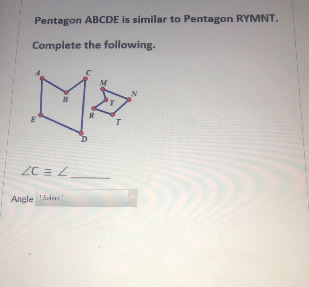 Pentagon ABCDE is similar to Pentagon RYMNT.
Complete the following.
M
B
Y
R
E
ZC = Z
Angle [ Select ]

